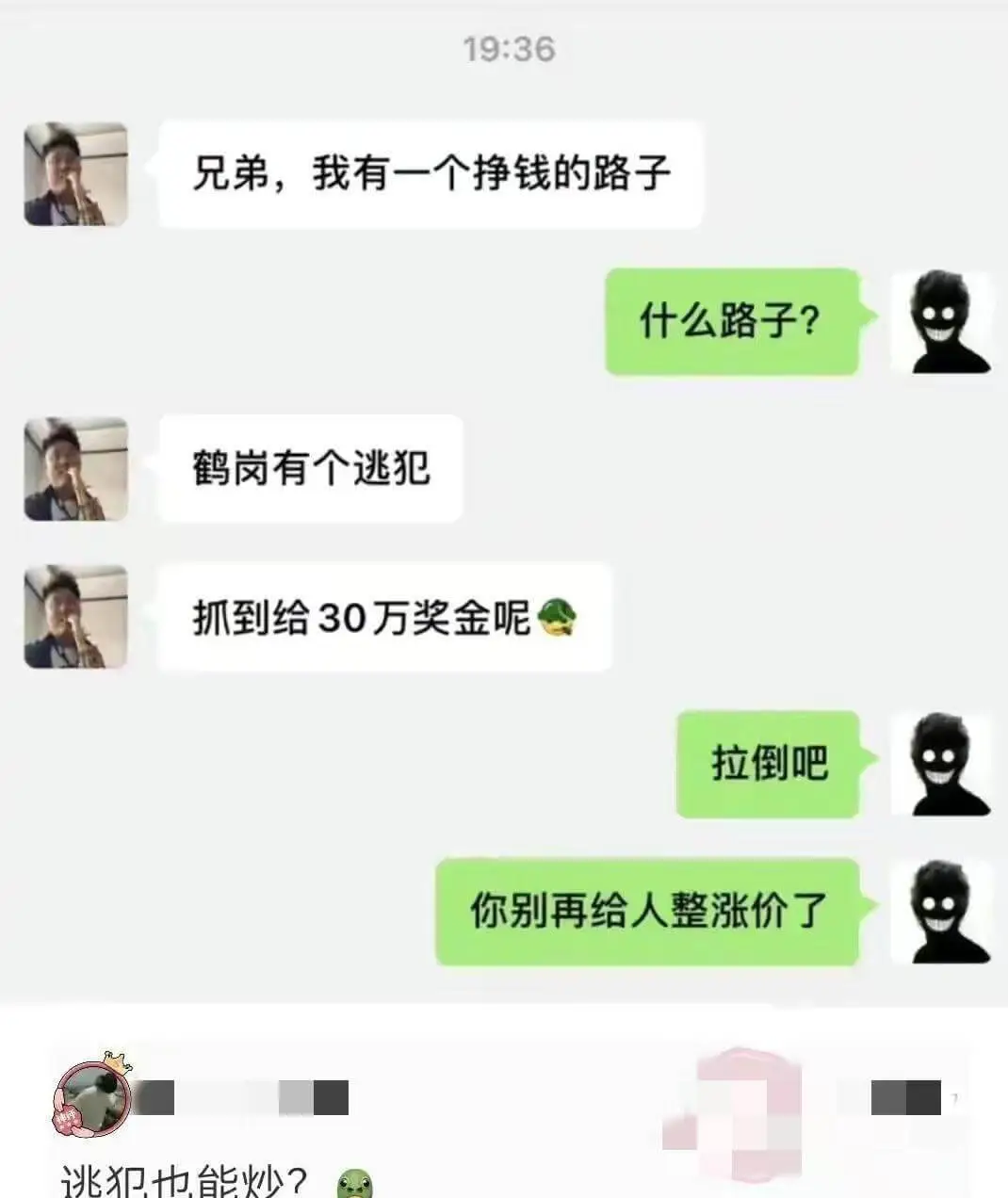 19:36兄弟，我有一个挣钱的路子。什么路子？鹤岗有个逃犯，