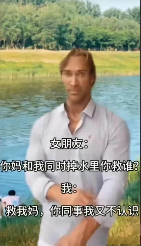 女朋友：你妈和我同时掉水里你救谁？我：救我妈，你同事我又不认